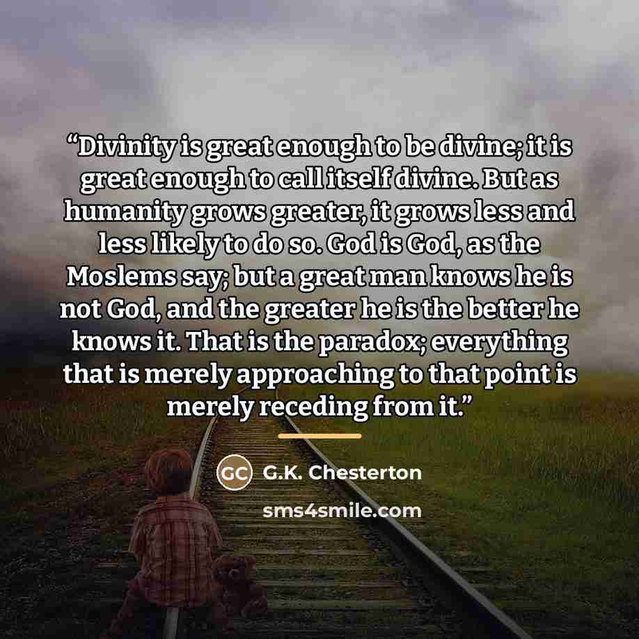 “Divinity is great enough to be divine; it is great enough to call itself divine. But as humanity grows greater, it grows less and less likely to do so. God is God, as the Moslems say; but a great man knows he is not God, and the greater he is the better he knows it. That is the paradox; everything…” quote by G.K. Chesterton