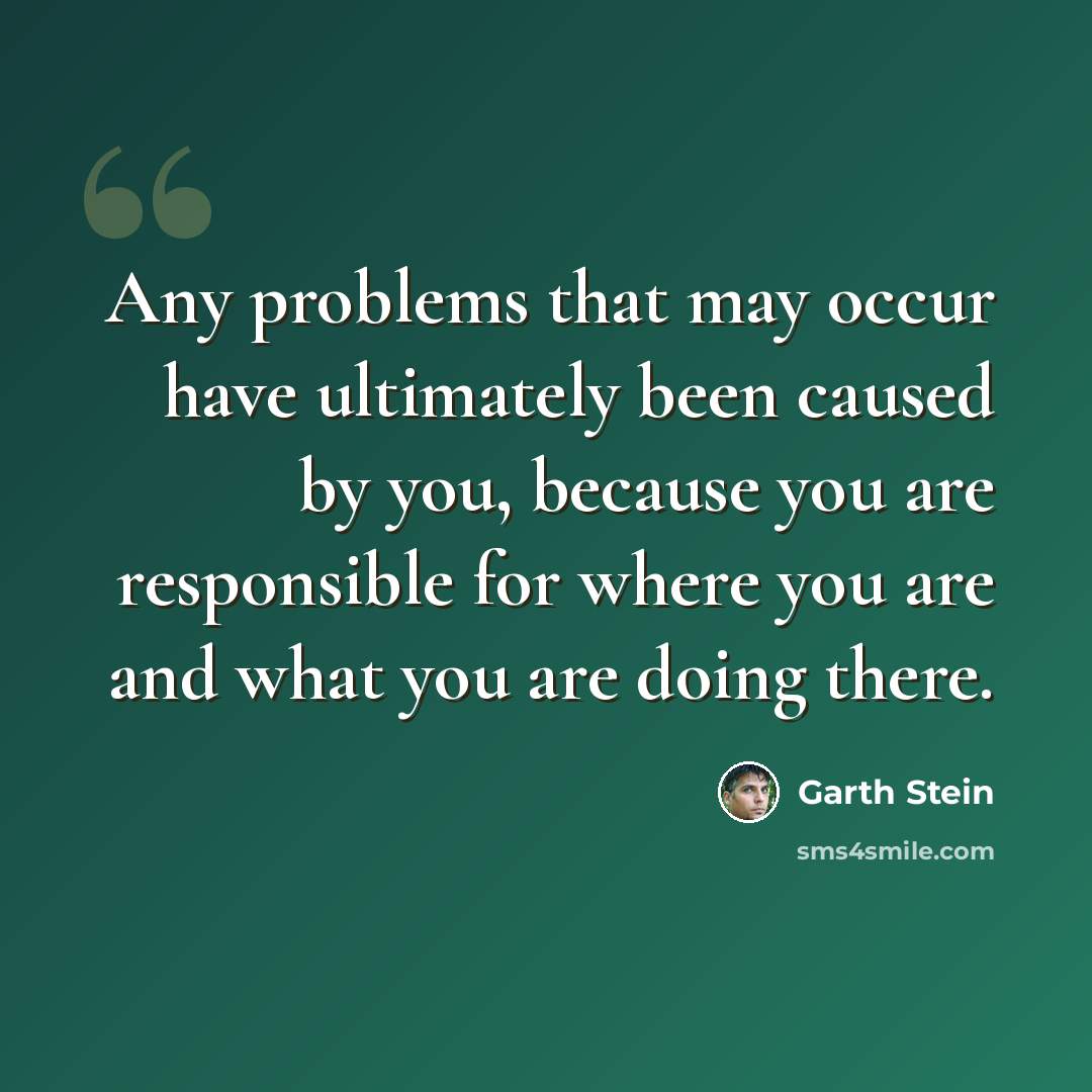 “Any problems that may occur have ultimately been caused by you, because you are responsible for where you are and what you are doing there.” quote by Garth Stein