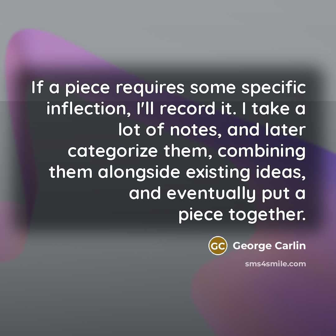 “If a piece requires some specific inflection, I'll record it. I take a lot of notes, and later categorize them, combining them alongside existing ideas, and eventually put a piece together.” quote by George Carlin