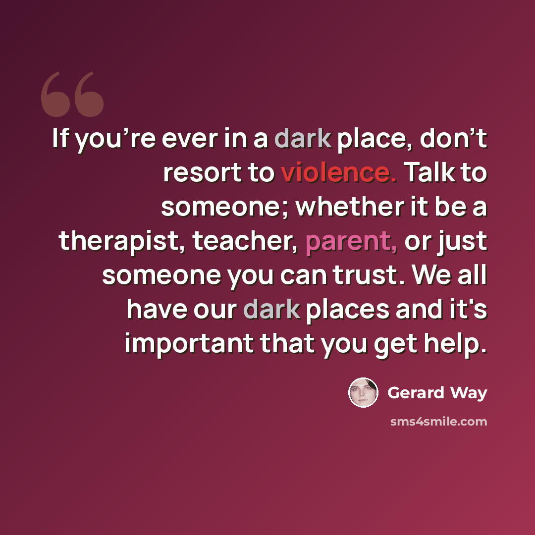 “If you're ever in a dark place, don't resort to violence. Talk to someone; whether it be a therapist, teacher, parent, or just someone you can trust. We all have our dark places and it's important that you get help.” quote by Gerard Way