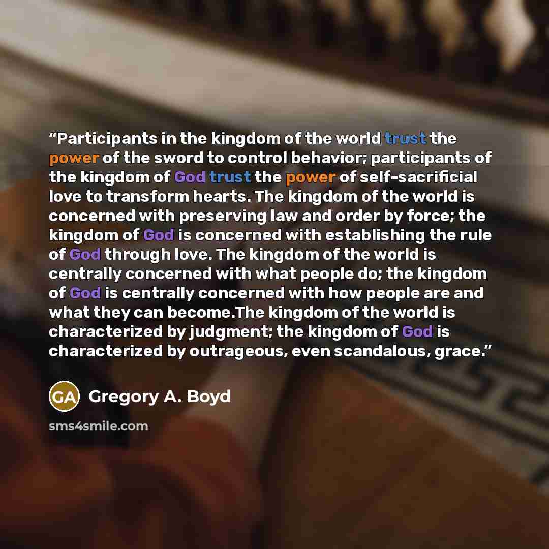 “Participants in the kingdom of the world trust the power of the sword to control behavior; participants of the kingdom of God trust the power of self-sacrificial love to transform hearts. The kingdom of the world is concerned with preserving law and order by force; the kingdom of God is concerned…” quote by Gregory A. Boyd