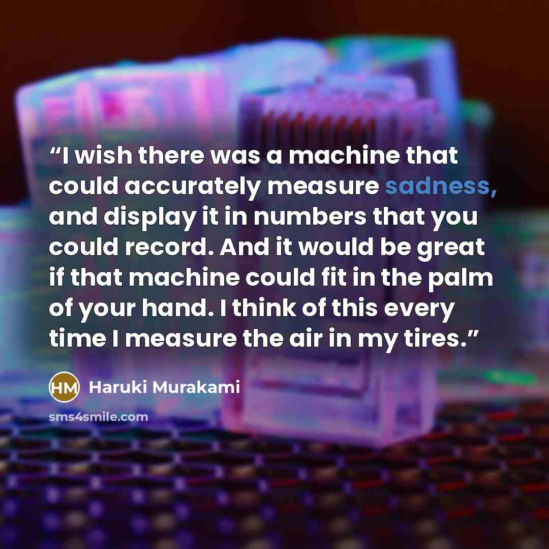 “I wish there was a machine that could accurately measure sadness, and display it in numbers that you could record. And it would be great if that machine could fit in the palm of your hand. I think of this every time I measure the air in my tires.” quote by Haruki Murakami