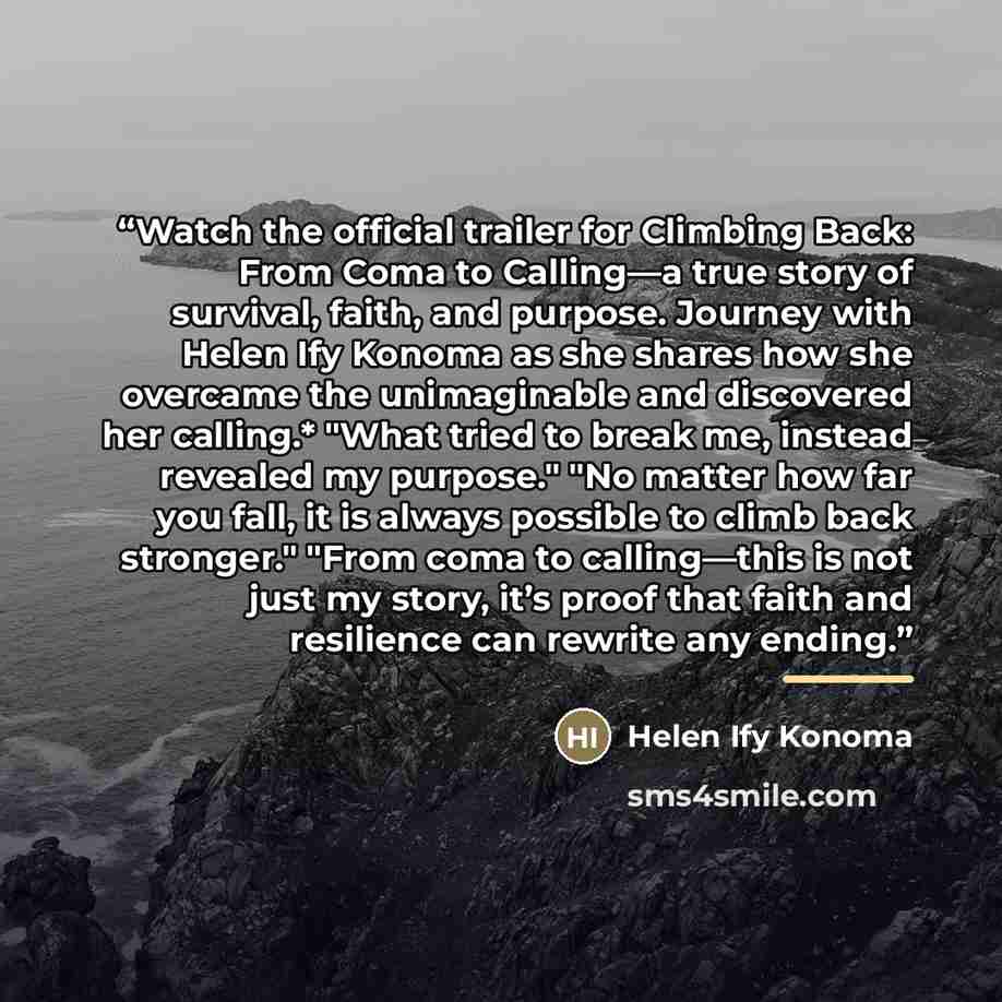“Watch the official trailer for Climbing Back: From Coma to Calling—a true story of survival, faith, and purpose. Journey with Helen Ify Konoma as she shares how she overcame the unimaginable and discovered her calling.* "What tried to break me, instead revealed my purpose." "No matter how far you…” quote by Helen Ify Konoma