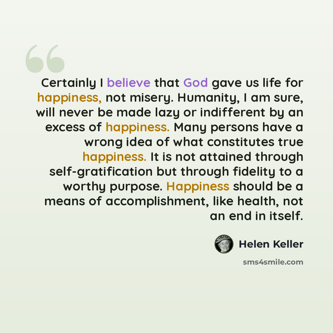 “Certainly I believe that God gave us life for happiness, not misery. Humanity, I am sure, will never be made lazy or indifferent by an excess of happiness. Many persons have a wrong idea of what constitutes true happiness. It is not attained through self-gratification but through fidelity to a…” quote by Helen Keller