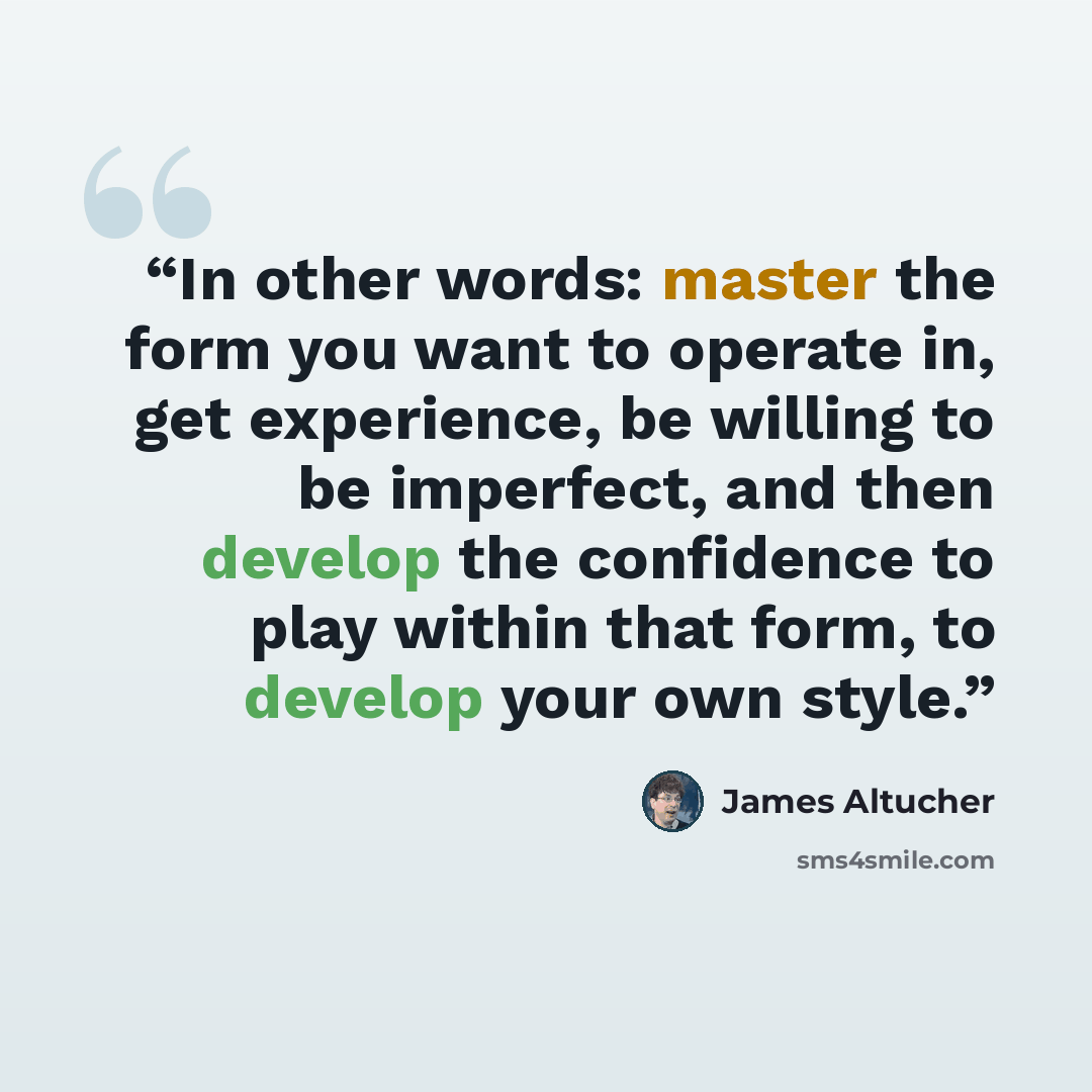 “In other words: master the form you want to operate in, get experience, be willing to be imperfect, and then develop the confidence to play within that form, to develop your own style.” quote by James Altucher
