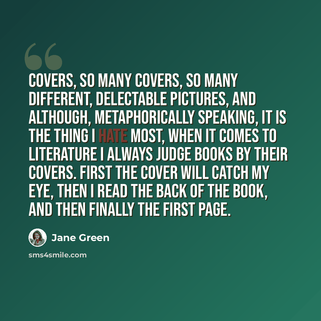 “Covers, so many covers, so many different, delectable pictures, and although, metaphorically speaking, it is the thing I hate most, when it comes to literature I always judge books by their covers. First the cover will catch my eye, then I read the back of the book, and then finally the first page.” quote by Jane Green