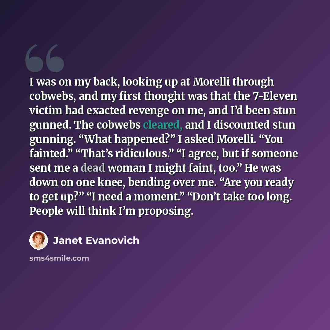 “I was on my back, looking up at Morelli through cobwebs, and my first thought was that the 7-Eleven victim had exacted revenge on me, and I’d been stun gunned. The cobwebs cleared, and I discounted stun gunning. “What happened?” I asked Morelli. “You fainted.” “That’s ridiculous.” “I agree, but if…” quote by Janet Evanovich