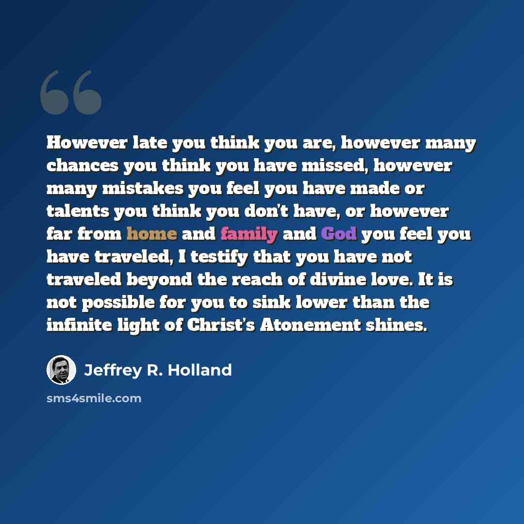 “However late you think you are, however many chances you think you have missed, however many mistakes you feel you have made or talents you think you don’t have, or however far from home and family and God you feel you have traveled, I testify that you have not traveled beyond the reach of divine…” quote by Jeffrey R. Holland