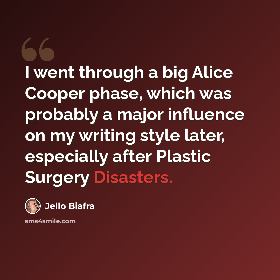 “I went through a big Alice Cooper phase, which was probably a major influence on my writing style later, especially after Plastic Surgery Disasters.” quote by Jello Biafra