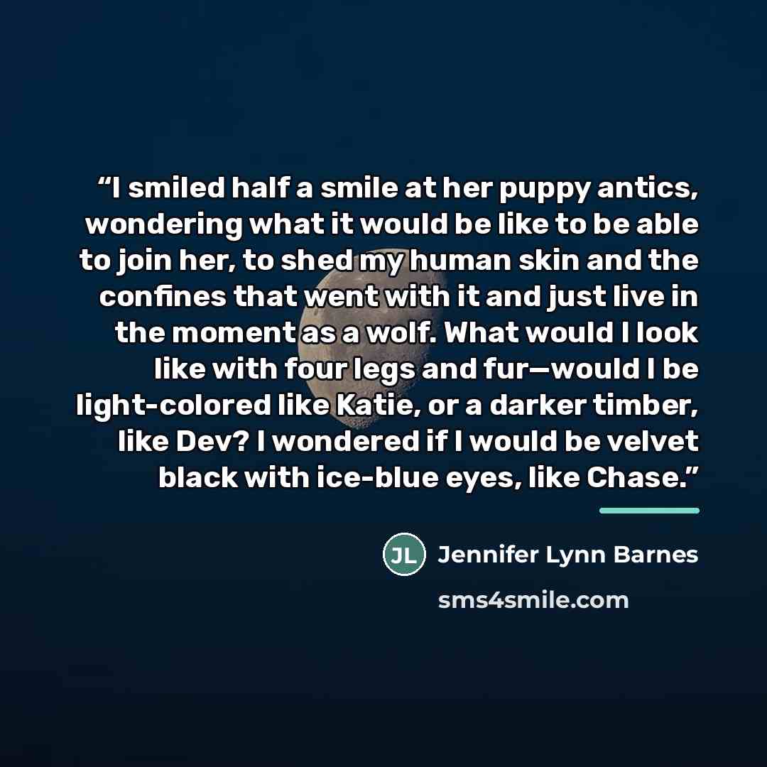 “I smiled half a smile at her puppy antics, wondering what it would be like to be able to join her, to shed my human skin and the confines that went with it and just live in the moment as a wolf. What would I look like with four legs and fur—would I be light-colored like Katie, or a darker timber…” quote by Jennifer Lynn Barnes