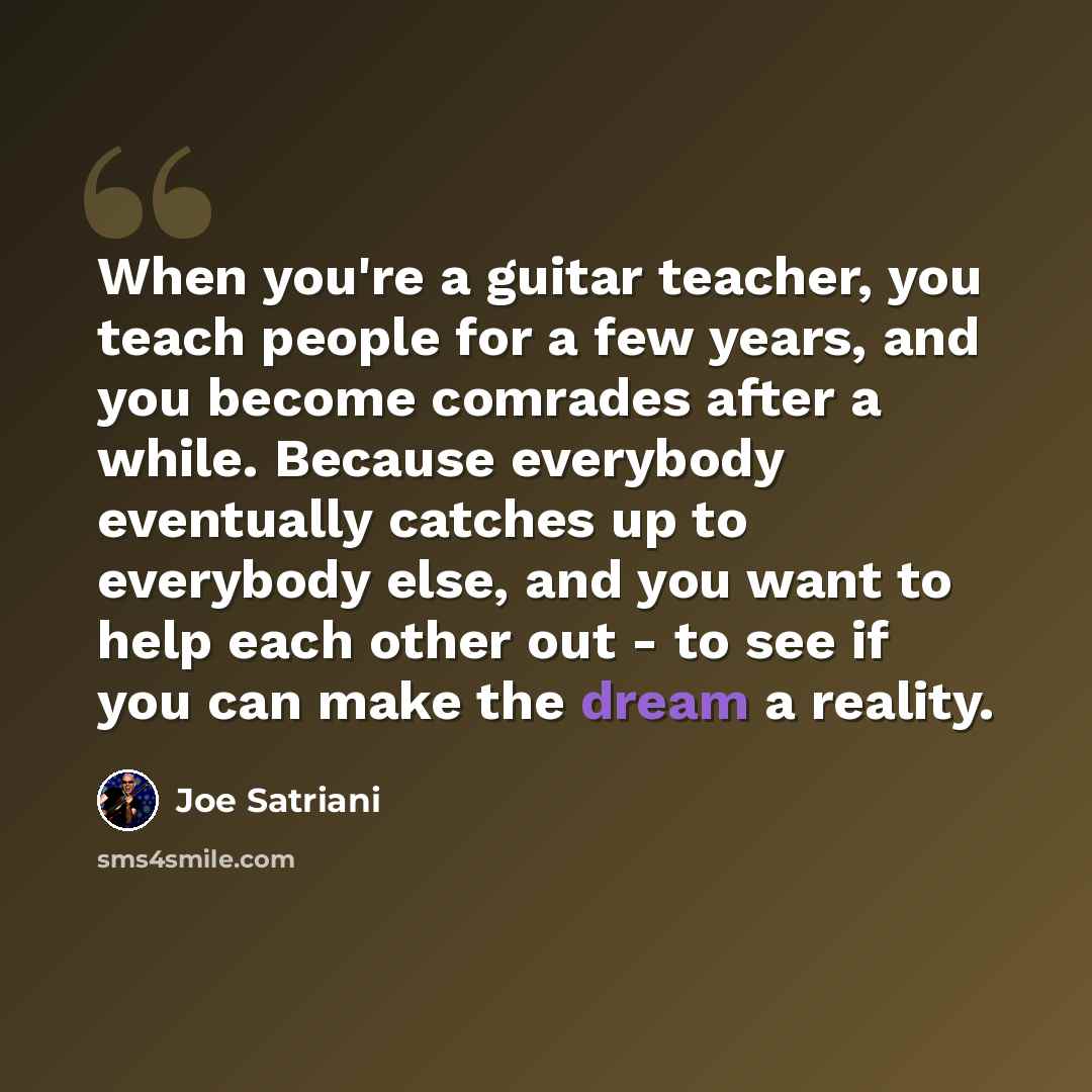 “When you're a guitar teacher, you teach people for a few years, and you become comrades after a while. Because everybody eventually catches up to everybody else, and you want to help each other out - to see if you can make the dream a reality.” quote by Joe Satriani