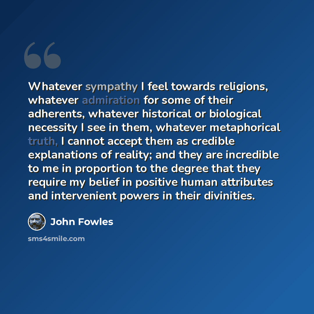 “Whatever sympathy I feel towards religions, whatever admiration for some of their adherents, whatever historical or biological necessity I see in them, whatever metaphorical truth, I cannot accept them as credible explanations of reality; and they are incredible to me in proportion to the degree…” quote by John Fowles