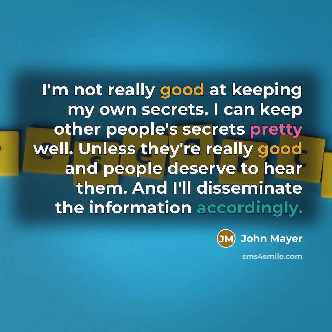 “I'm not really good at keeping my own secrets. I can keep other people's secrets pretty well. Unless they're really good and people deserve to hear them. And I'll disseminate the information accordingly.” quote by John Mayer