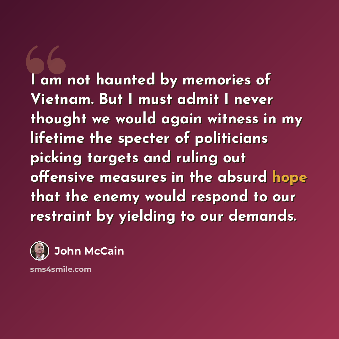 “I am not haunted by memories of Vietnam. But I must admit I never thought we would again witness in my lifetime the specter of politicians picking targets and ruling out offensive measures in the absurd hope that the enemy would respond to our restraint by yielding to our demands.” quote by John McCain