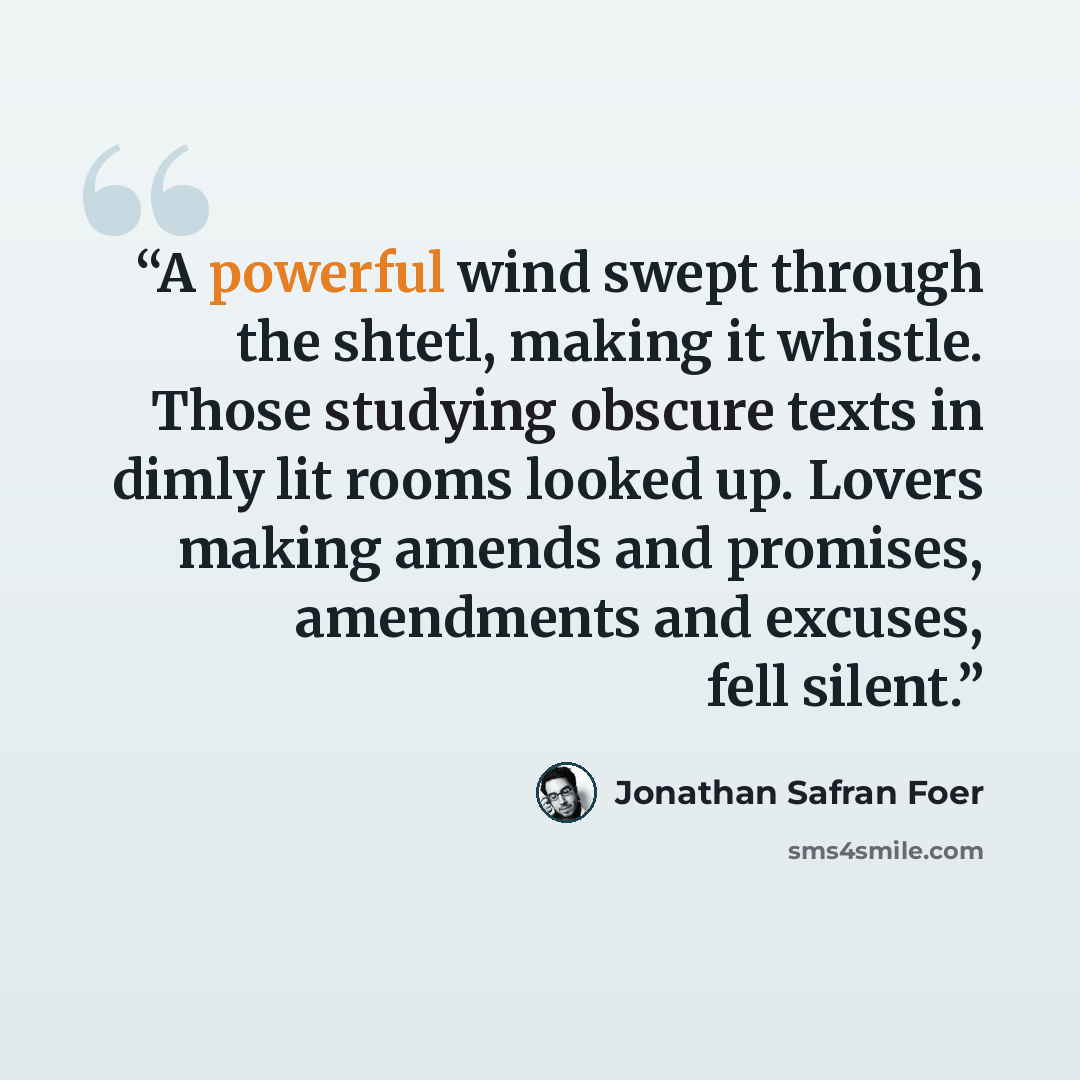 “A powerful wind swept through the shtetl, making it whistle. Those studying obscure texts in dimly lit rooms looked up. Lovers making amends and promises, amendments and excuses, fell silent.” quote by Jonathan Safran Foer