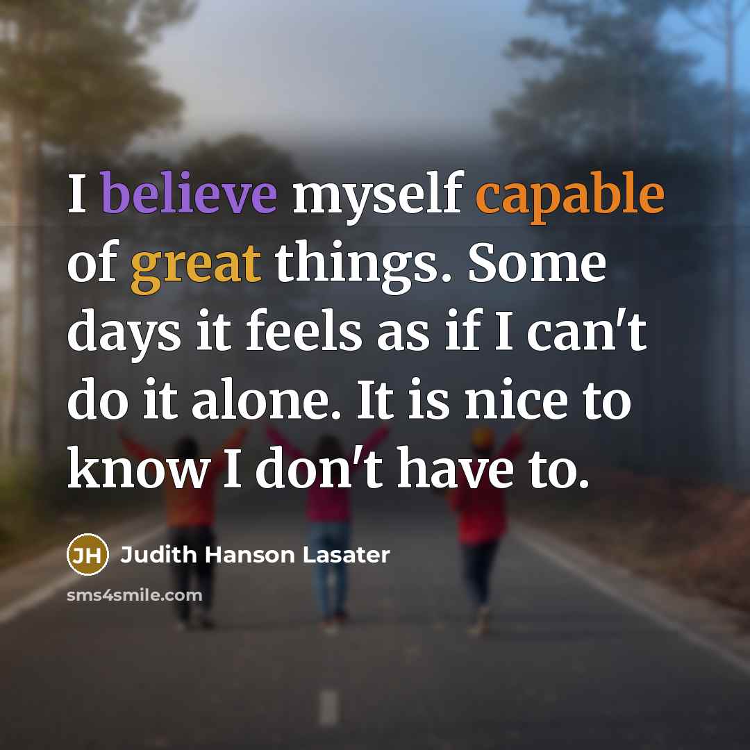 “I believe myself capable of great things. Some days it feels as if I can't do it alone. It is nice to know I don't have to.” quote by Judith Hanson Lasater