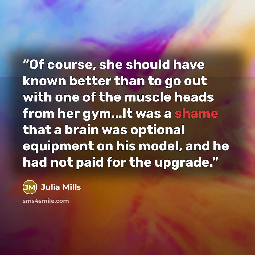 “Of course, she should have known better than to go out with one of the muscle heads from her gym...It was a shame that a brain was optional equipment on his model, and he had not paid for the upgrade.” quote by Julia Mills
