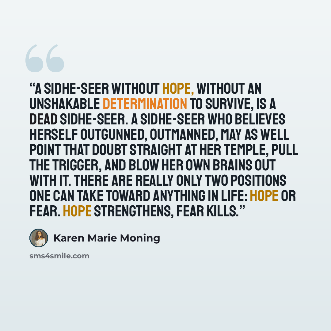 “A sidhe-seer without hope, without an unshakable determination to survive, is a dead sidhe-seer. A sidhe-seer who believes herself outgunned, outmanned, may as well point that doubt straight at her temple, pull the trigger, and blow her own brains out with it. There are really only two positions…” quote by Karen Marie Moning