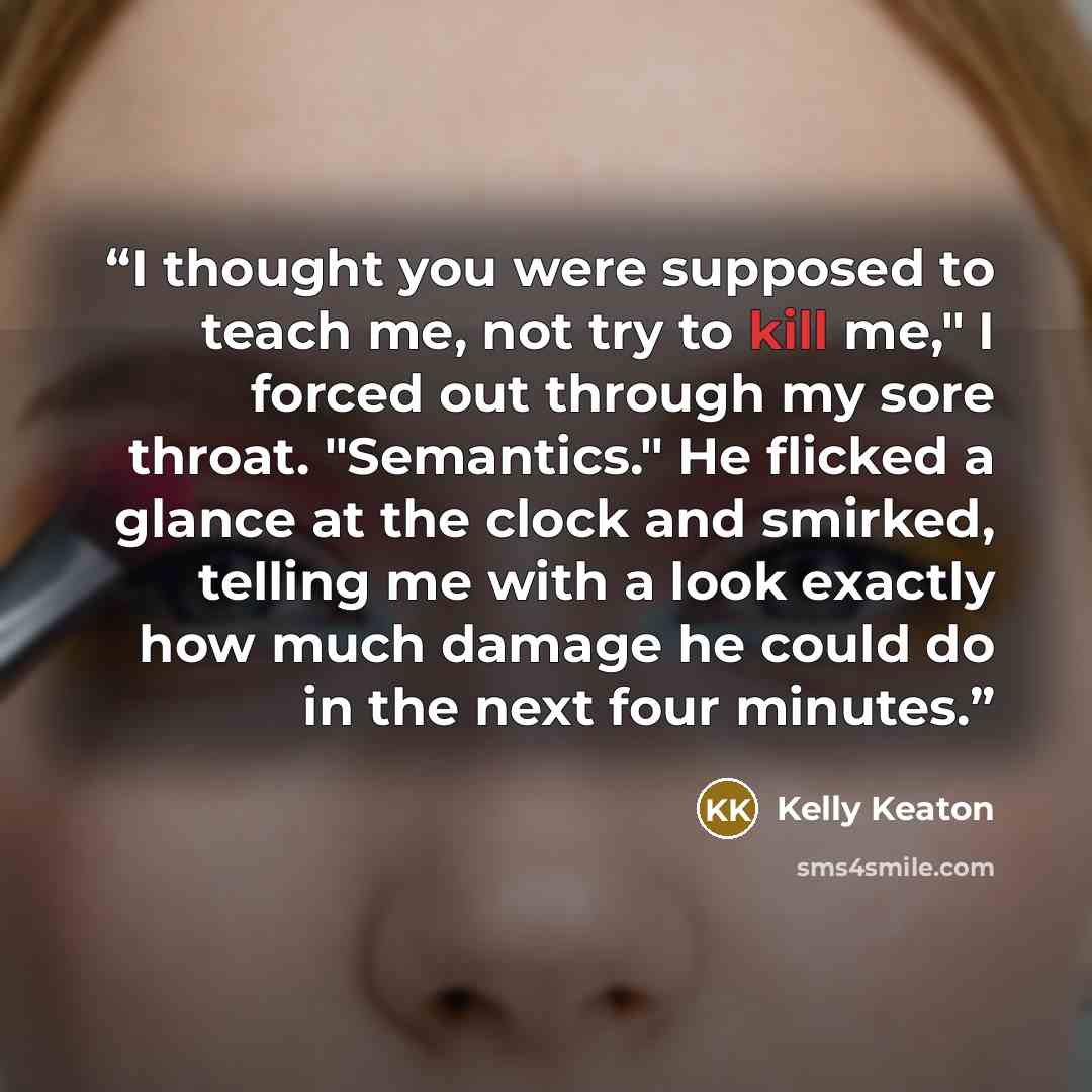 “I thought you were supposed to teach me, not try to kill me," I forced out through my sore throat. "Semantics." He flicked a glance at the clock and smirked, telling me with a look exactly how much damage he could do in the next four minutes.” quote by Kelly Keaton
