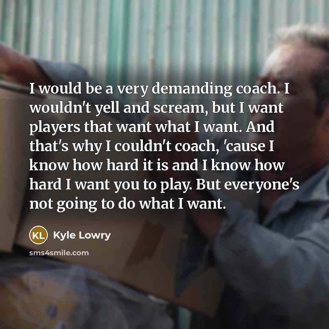 “I would be a very demanding coach. I wouldn't yell and scream, but I want players that want what I want. And that's why I couldn't coach, 'cause I know how hard it is and I know how hard I want you to play. But everyone's not going to do what I want.” quote by Kyle Lowry