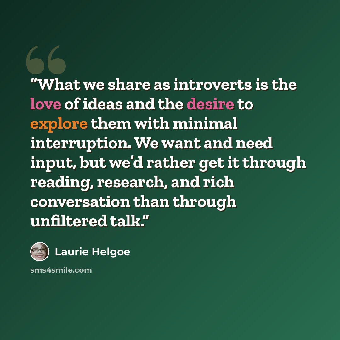 “What we share as introverts is the love of ideas and the desire to explore them with minimal interruption. We want and need input, but we’d rather get it through reading, research, and rich conversation than through unfiltered talk.” quote by Laurie Helgoe