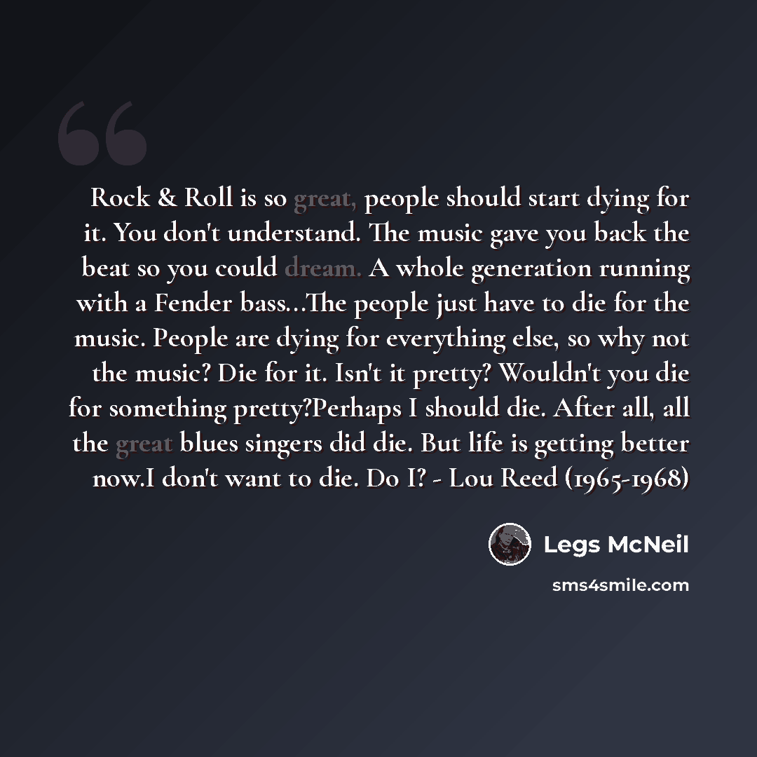 “Rock & Roll is so great, people should start dying for it. You don't understand. The music gave you back the beat so you could dream. A whole generation running with a Fender bass...The people just have to die for the music. People are dying for everything else, so why not the music? Die for it…” quote by Legs McNeil