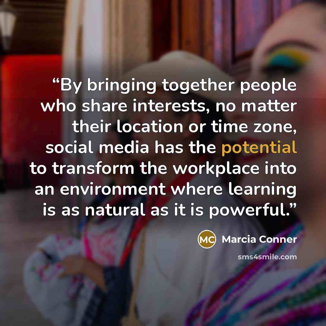 “By bringing together people who share interests, no matter their location or time zone, social media has the potential to transform the workplace into an environment where learning is as natural as it is powerful.” quote by Marcia Conner