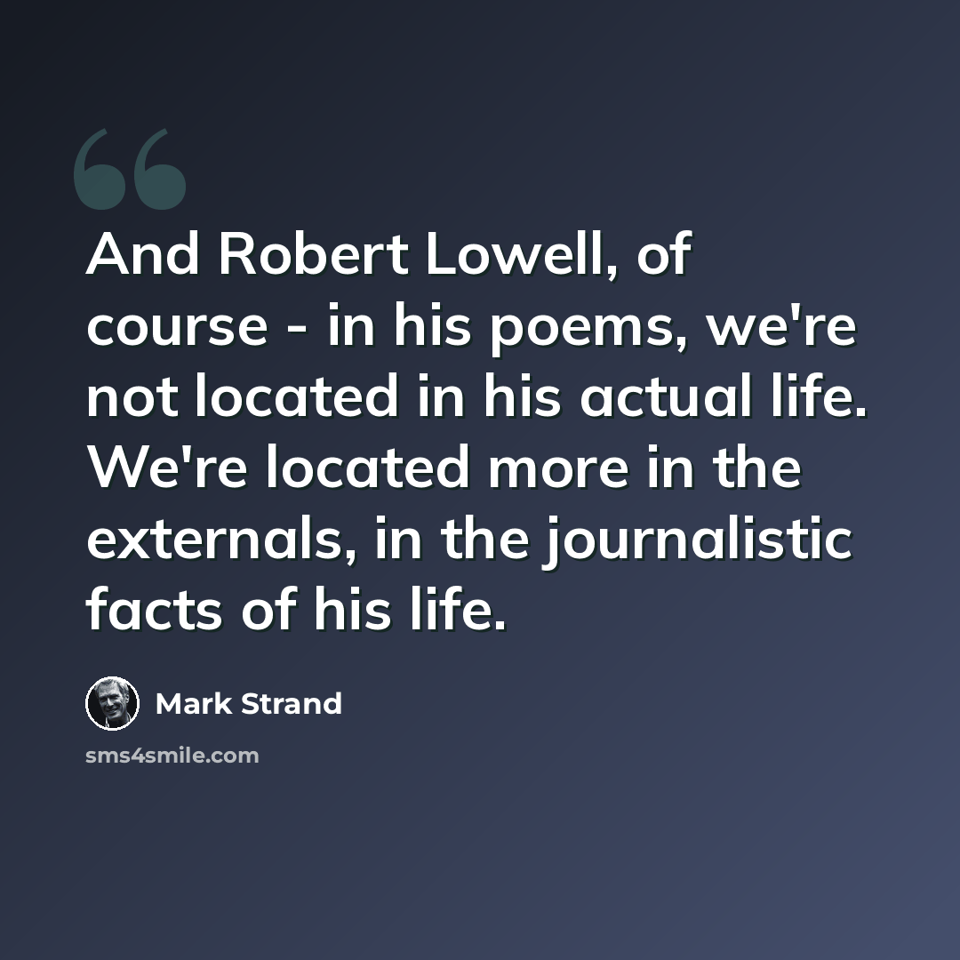 “And Robert Lowell, of course - in his poems, we're not located in his actual life. We're located more in the externals, in the journalistic facts of his life.” quote by Mark Strand
