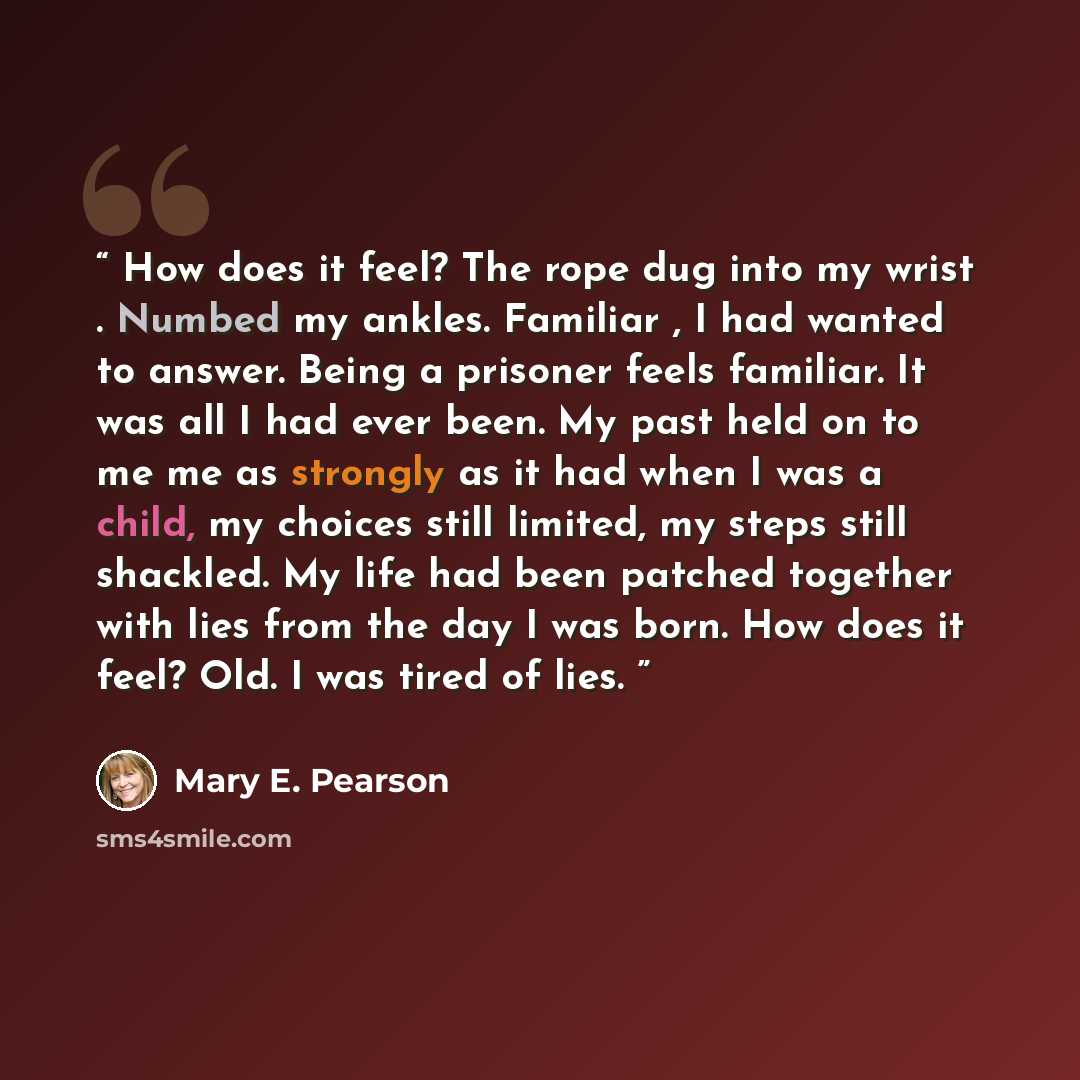 “How does it feel? The rope dug into my wrist . Numbed my ankles. Familiar , I had wanted to answer. Being a prisoner feels familiar. It was all I had ever been. My past held on to me me as strongly as it had when I was a child, my choices still limited, my steps still shackled. My life had been…” quote by Mary E. Pearson