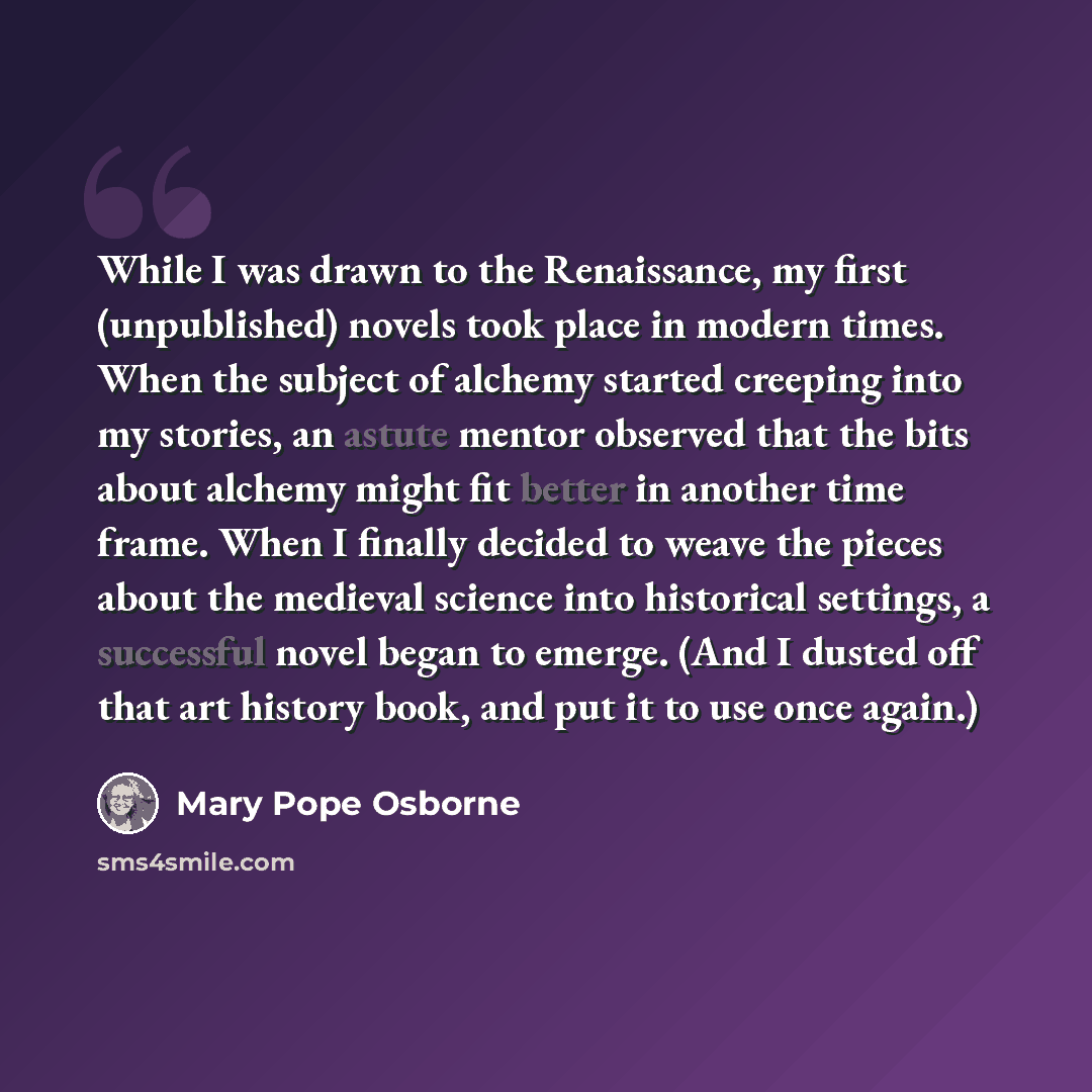“While I was drawn to the Renaissance, my first (unpublished) novels took place in modern times. When the subject of alchemy started creeping into my stories, an astute mentor observed that the bits about alchemy might fit better in another time frame. When I finally decided to weave the pieces…” quote by Mary Pope Osborne