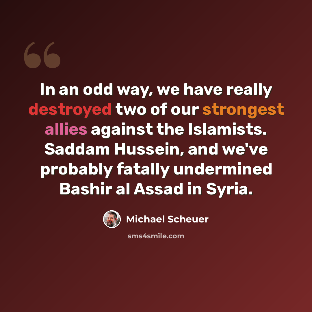 “In an odd way, we have really destroyed two of our strongest allies against the Islamists. Saddam Hussein, and we've probably fatally undermined Bashir al Assad in Syria.” quote by Michael Scheuer