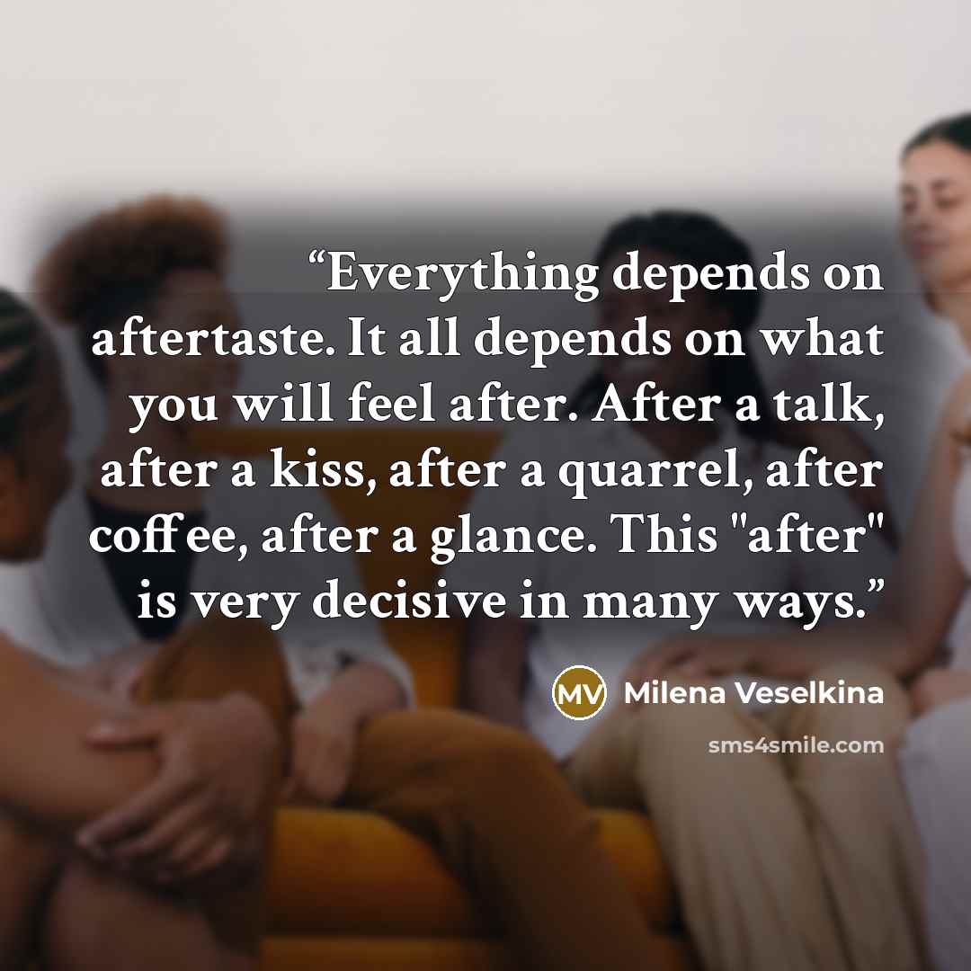 “Everything depends on aftertaste. It all depends on what you will feel after. After a talk, after a kiss, after a quarrel, after coffee, after a glance. This "after" is very decisive in many ways.” quote by Milena Veselkina