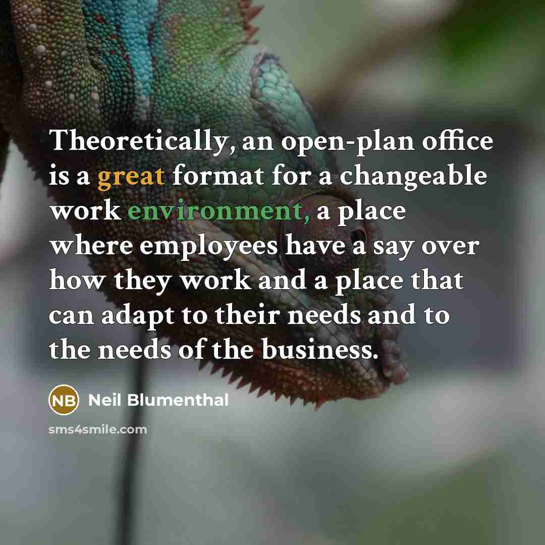 “Theoretically, an open-plan office is a great format for a changeable work environment, a place where employees have a say over how they work and a place that can adapt to their needs and to the needs of the business.” quote by Neil Blumenthal