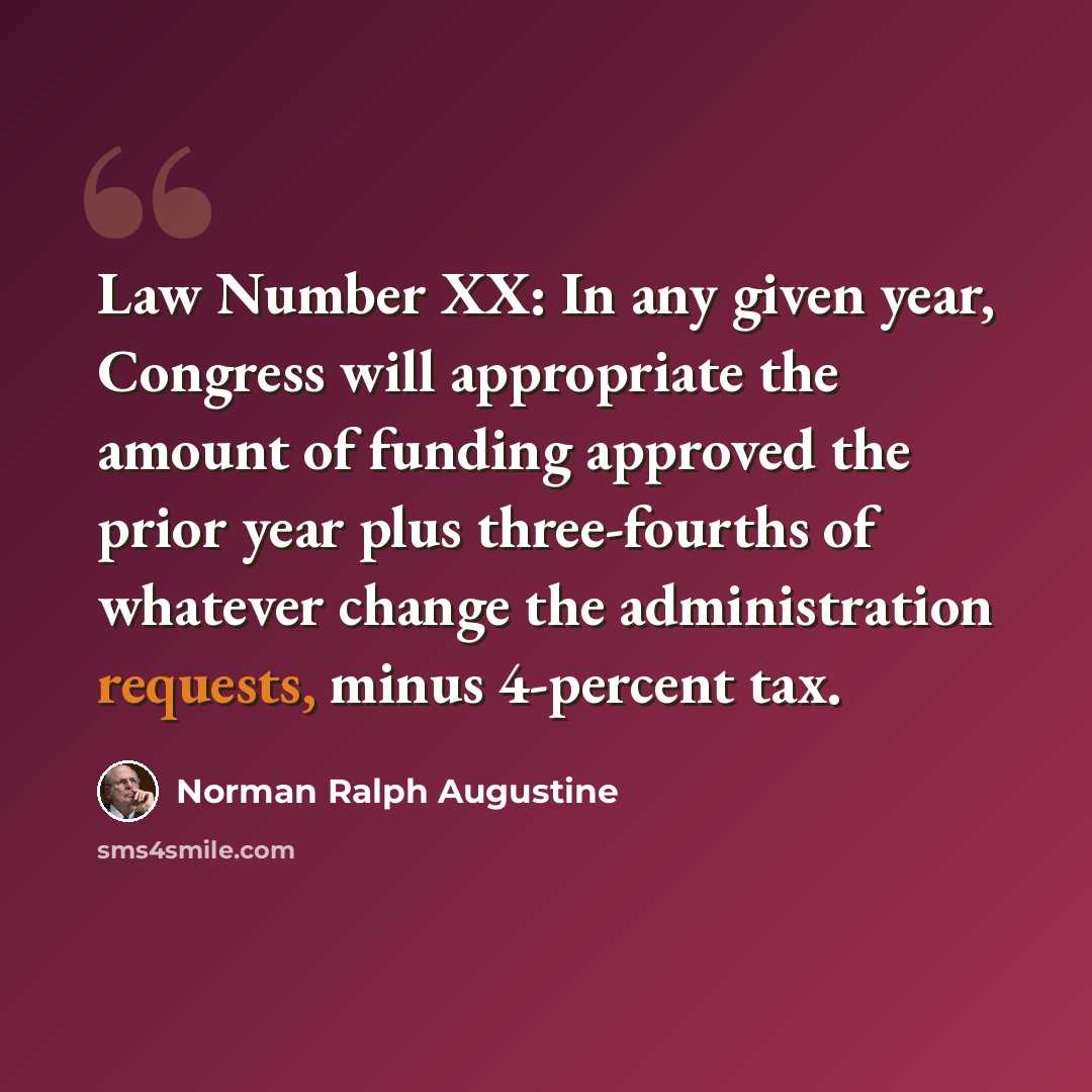 “Law Number XX: In any given year, Congress will appropriate the amount of funding approved the prior year plus three-fourths of whatever change the administration requests, minus 4-percent tax.” quote by Norman Ralph Augustine