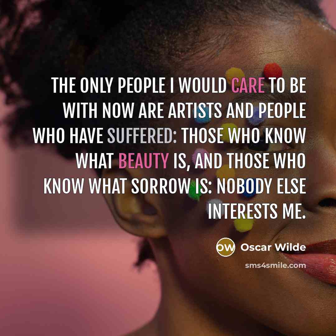 “The only people I would care to be with now are artists and people who have suffered: those who know what beauty is, and those who know what sorrow is: nobody else interests me.” quote by Oscar Wilde