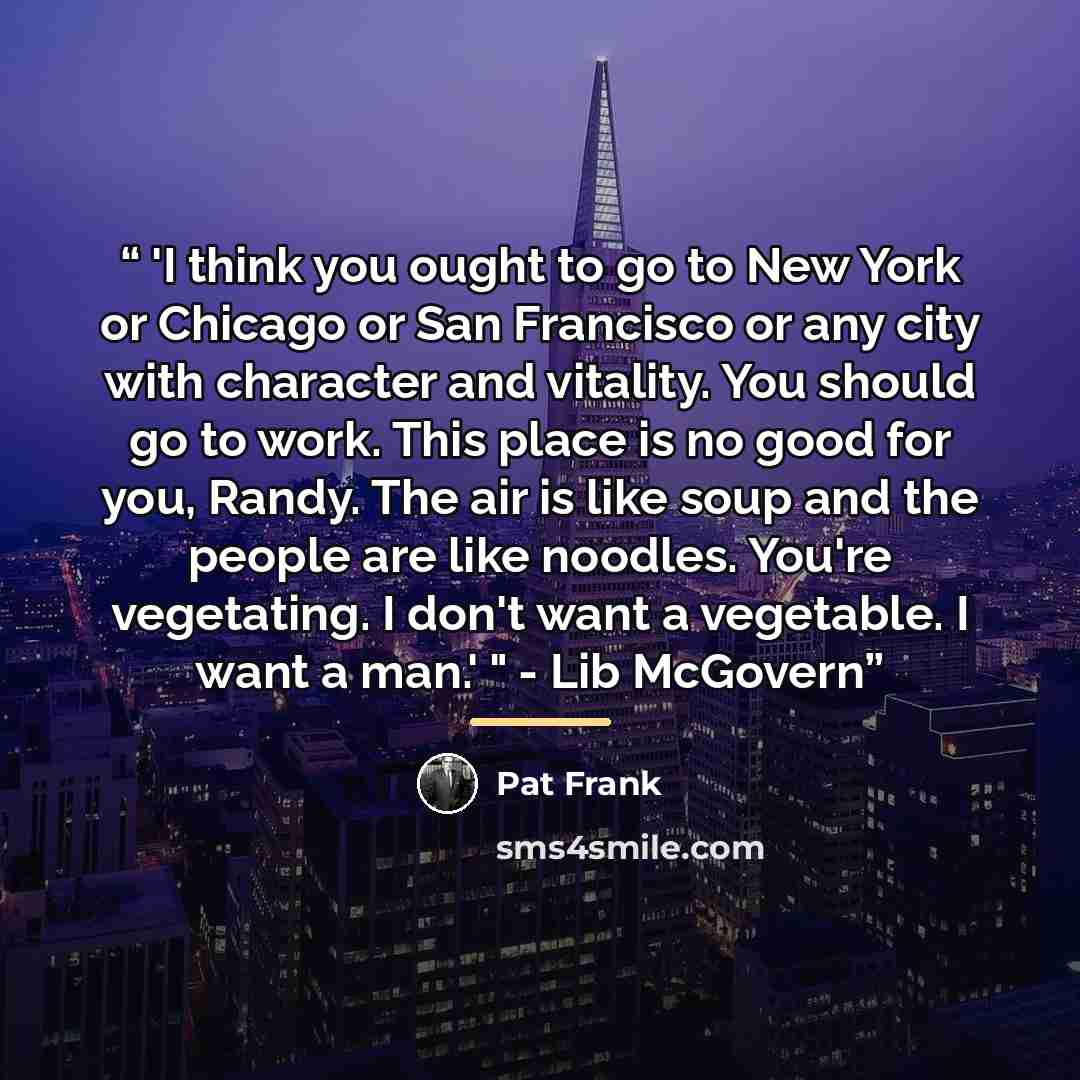 “'I think you ought to go to New York or Chicago or San Francisco or any city with character and vitality. You should go to work. This place is no good for you, Randy. The air is like soup and the people are like noodles. You're vegetating. I don't want a vegetable. I want a man.' " - Lib McGovern” quote by Pat Frank