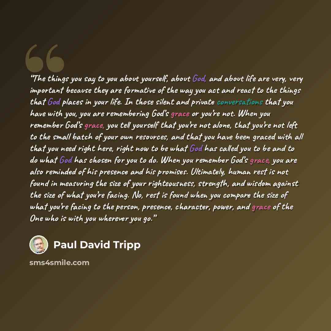 “The things you say to you about yourself, about God, and about life are very, very important because they are formative of the way you act and react to the things that God places in your life. In those silent and private conversations that you have with you, you are remembering God’s grace or…” quote by Paul David Tripp