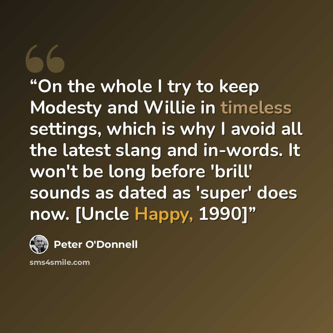“On the whole I try to keep Modesty and Willie in timeless settings, which is why I avoid all the latest slang and in-words. It won't be long before 'brill' sounds as dated as 'super' does now. [Uncle Happy, 1990]” quote by Peter O'Donnell