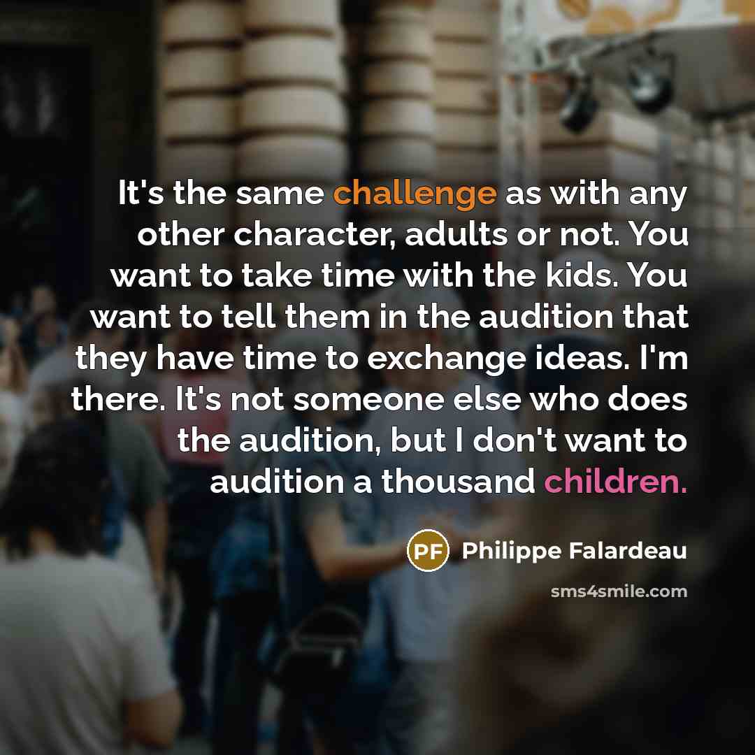 “It's the same challenge as with any other character, adults or not. You want to take time with the kids. You want to tell them in the audition that they have time to exchange ideas. I'm there. It's not someone else who does the audition, but I don't want to audition a thousand children.” quote by Philippe Falardeau