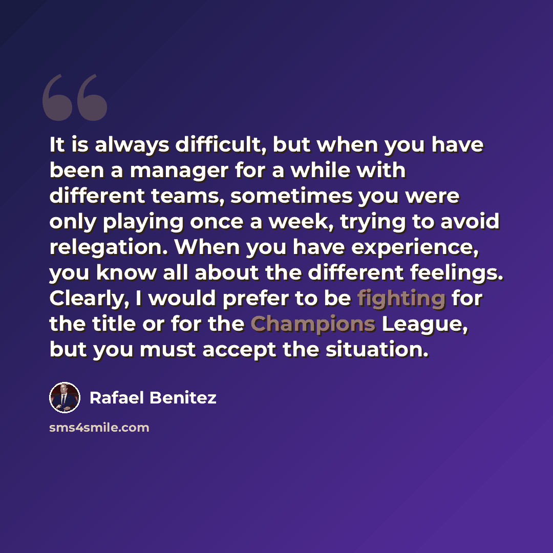 “It is always difficult, but when you have been a manager for a while with different teams, sometimes you were only playing once a week, trying to avoid relegation. When you have experience, you know all about the different feelings. Clearly, I would prefer to be fighting for the title or for the…” quote by Rafael Benitez