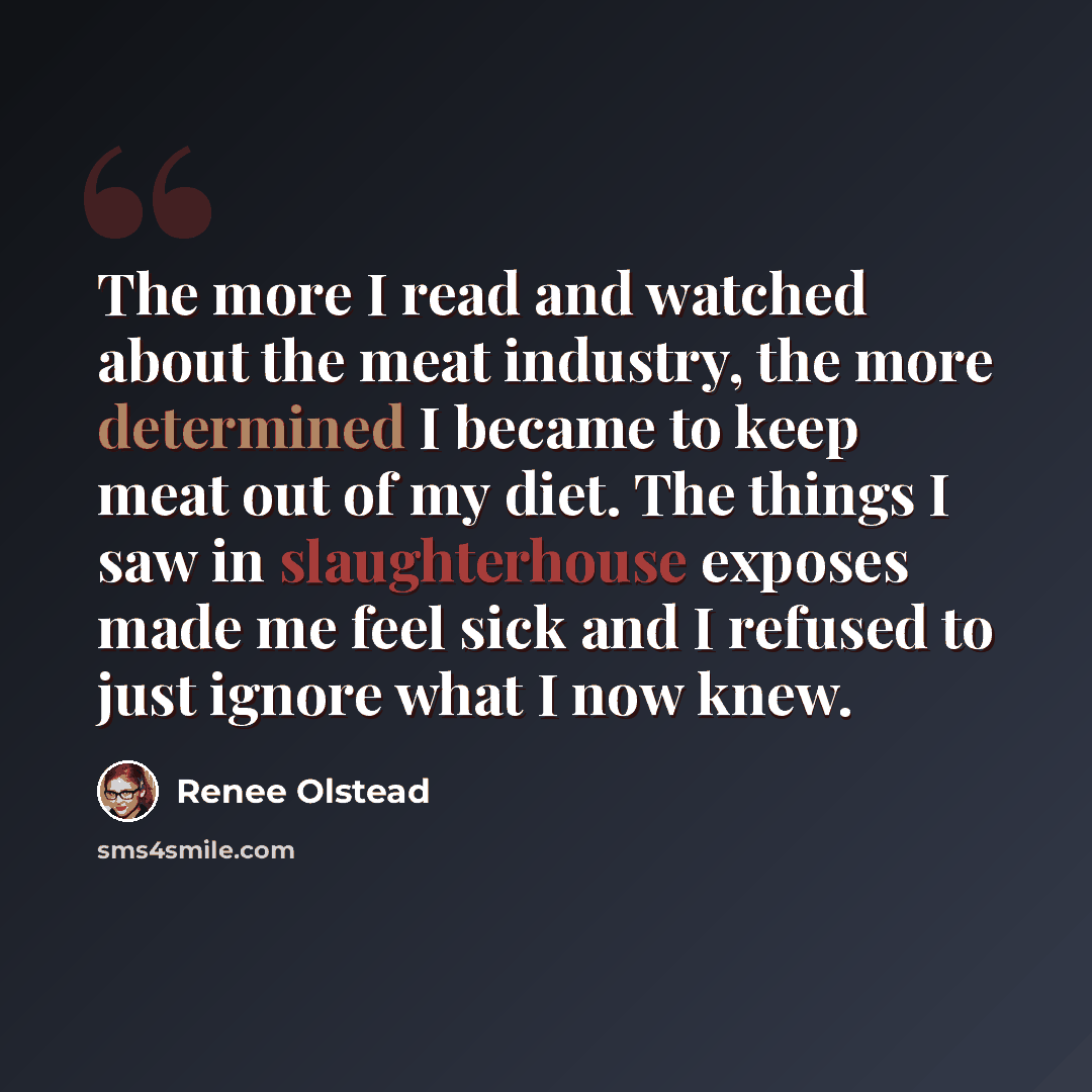 “The more I read and watched about the meat industry, the more determined I became to keep meat out of my diet. The things I saw in slaughterhouse exposes made me feel sick and I refused to just ignore what I now knew.” quote by Renee Olstead