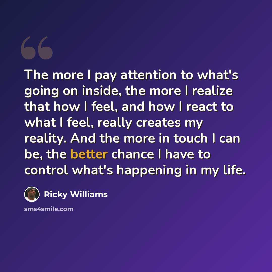 “The more I pay attention to what's going on inside, the more I realize that how I feel, and how I react to what I feel, really creates my reality. And the more in touch I can be, the better chance I have to control what's happening in my life.” quote by Ricky Williams