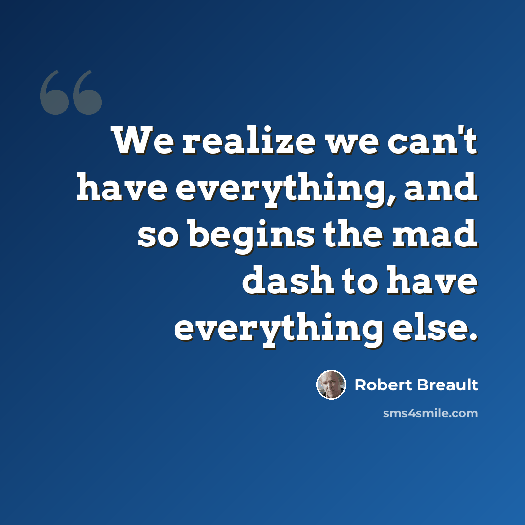 “We realize we can't have everything, and so begins the mad dash to have everything else.” quote by Robert Breault