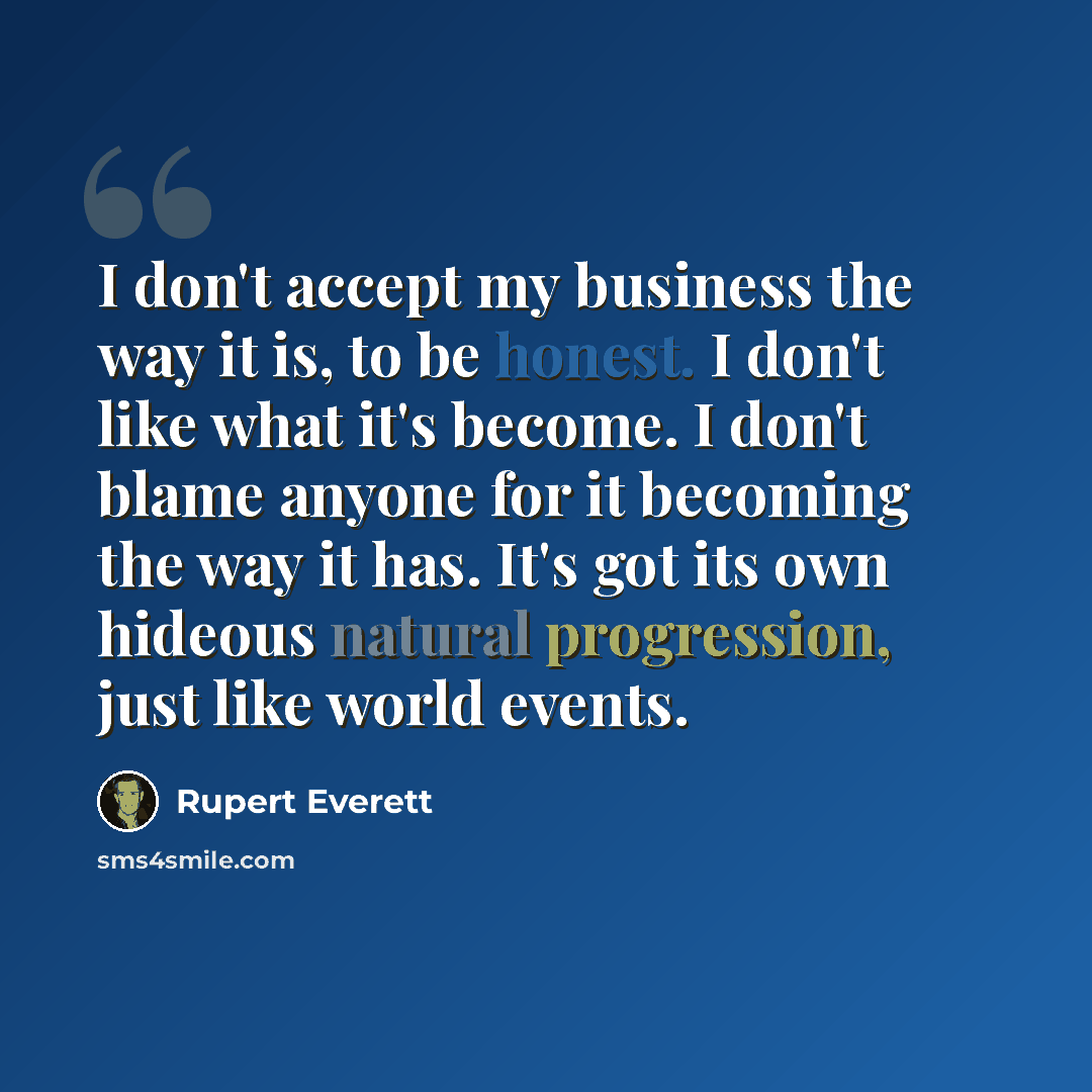 “I don't accept my business the way it is, to be honest. I don't like what it's become. I don't blame anyone for it becoming the way it has. It's got its own hideous natural progression, just like world events.” quote by Rupert Everett