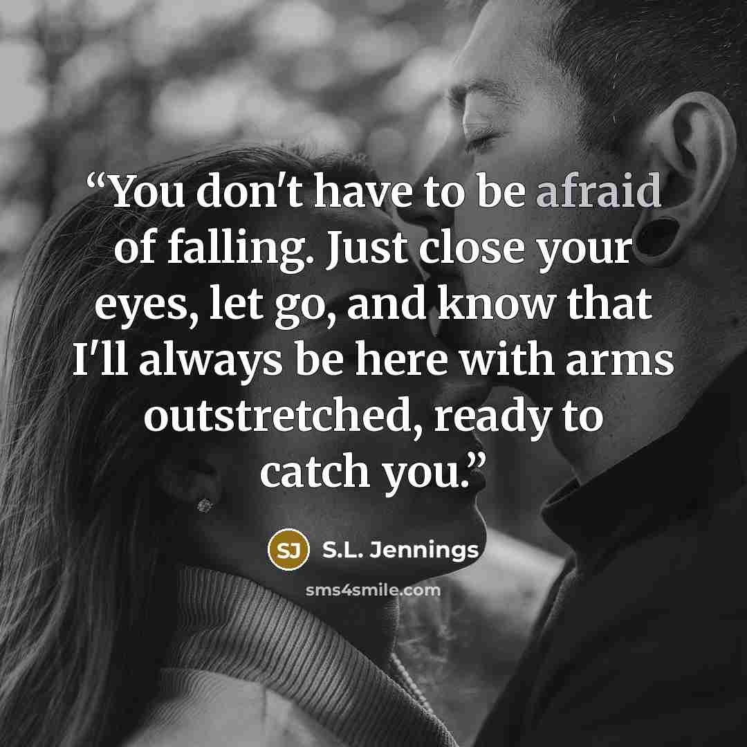 “You don't have to be afraid of falling. Just close your eyes, let go, and know that I'll always be here with arms outstretched, ready to catch you.” quote by S.L. Jennings