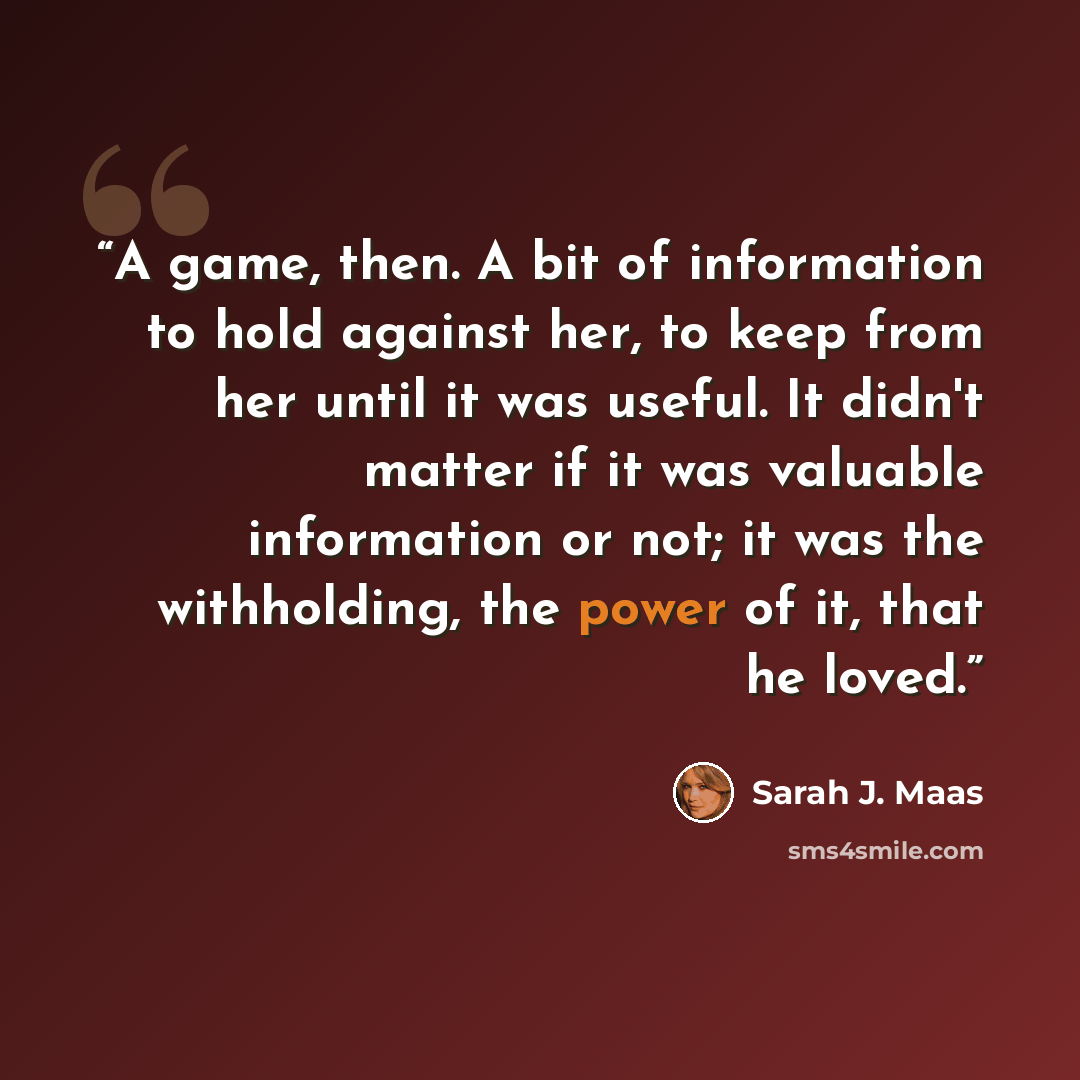 “A game, then. A bit of information to hold against her, to keep from her until it was useful. It didn't matter if it was valuable information or not; it was the withholding, the power of it, that he loved.” quote by Sarah J. Maas