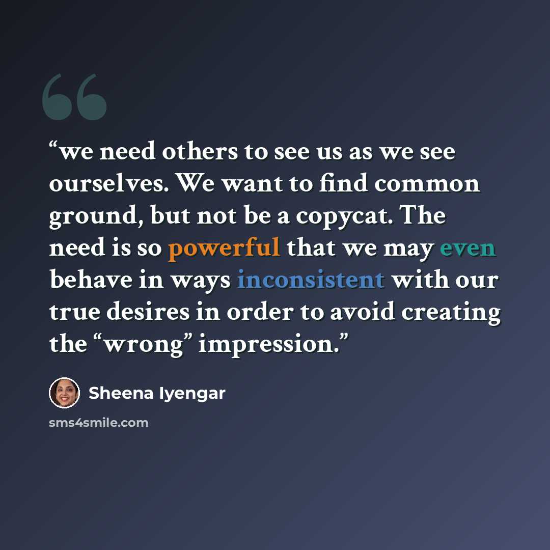 “we need others to see us as we see ourselves. We want to find common ground, but not be a copycat. The need is so powerful that we may even behave in ways inconsistent with our true desires in order to avoid creating the “wrong” impression.” quote by Sheena Iyengar