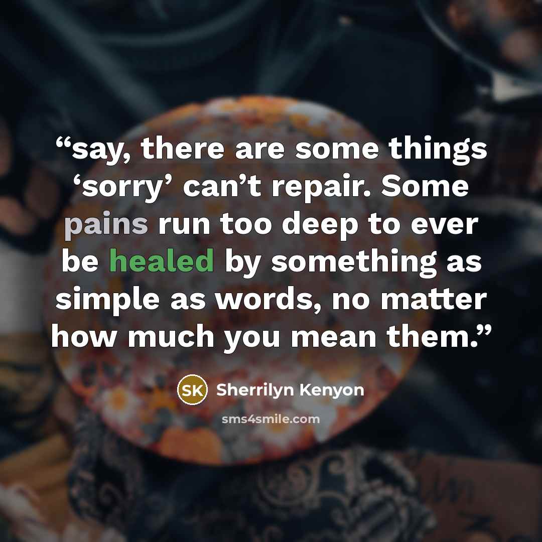 “say, there are some things ‘sorry’ can’t repair. Some pains run too deep to ever be healed by something as simple as words, no matter how much you mean them.” quote by Sherrilyn Kenyon