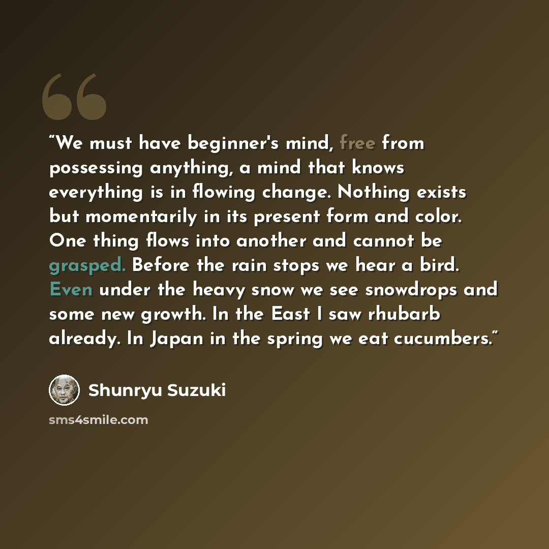 “We must have beginner's mind, free from possessing anything, a mind that knows everything is in flowing change. Nothing exists but momentarily in its present form and color. One thing flows into another and cannot be grasped. Before the rain stops we hear a bird. Even under the heavy snow we see…” quote by Shunryu Suzuki