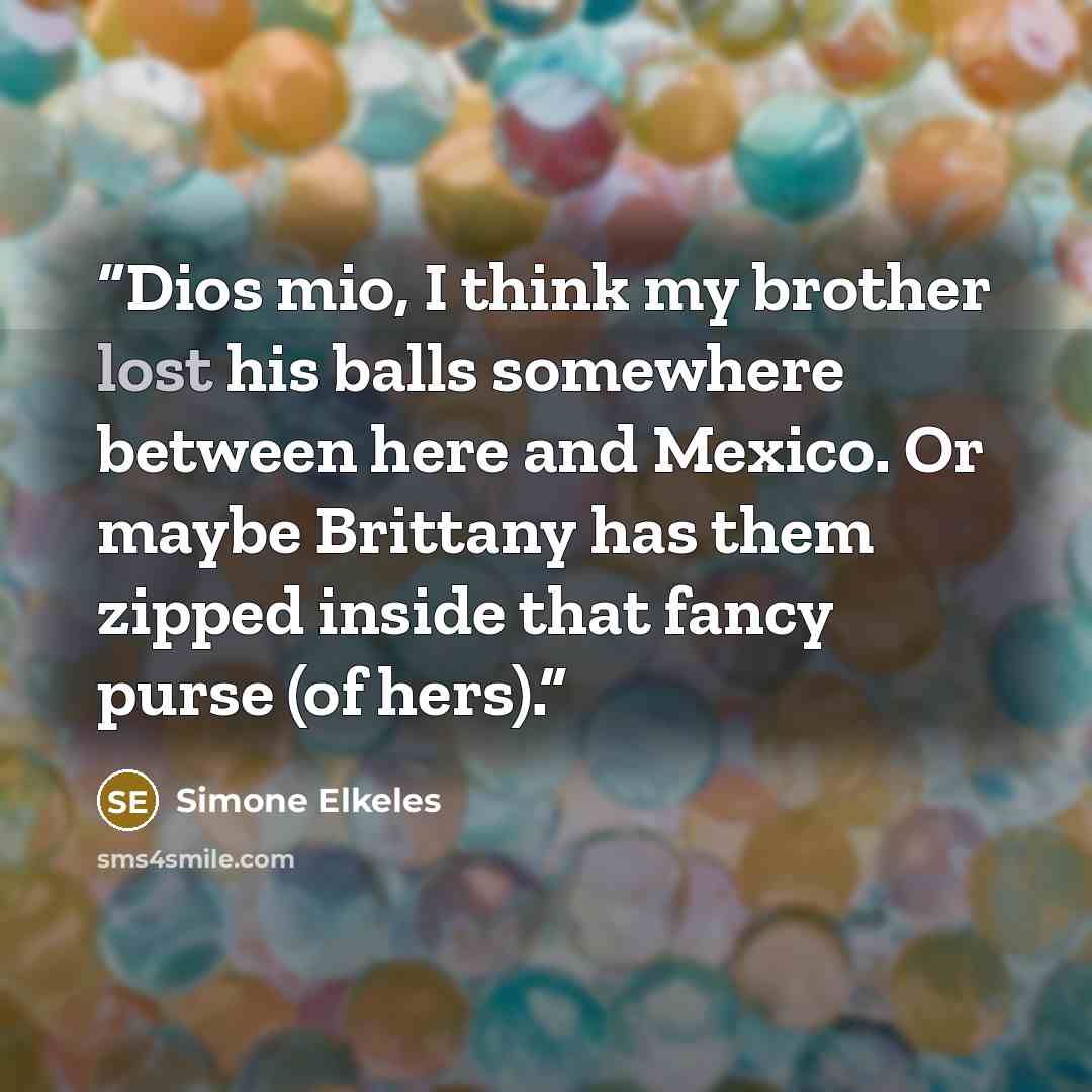 “Dios mio, I think my brother lost his balls somewhere between here and Mexico. Or maybe Brittany has them zipped inside that fancy purse (of hers).” quote by Simone Elkeles